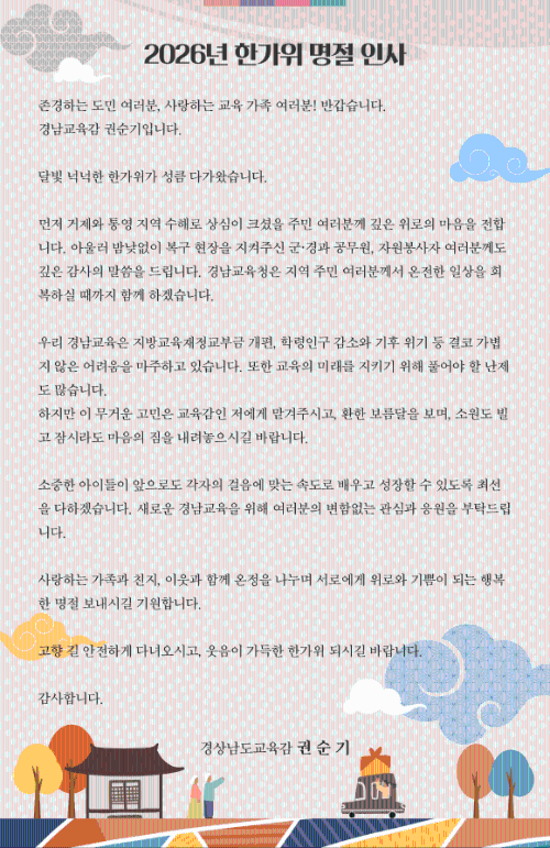 2026년 한가위 명절 인사


존경하는 도민 여러분, 사랑하는 교육 가족 여러분! 반갑습니다. 경남교육감 권순기입니다.

달빛 넉넉한 한가위가 성큼 다가왔습니다. 

먼저 거제와 통영 지역 수해로 상심이 크셨을 주민 여러분께 깊은 위로의 마음을 전합니다. 아울러 밤낮없이 복구 현장을 지켜주신 군·경과 공무원, 자원봉사자 여러분께도 깊은 감사의 말씀을 드립니다. 경남교육청은 지역 주민 여러분께서 온전한 일상을 회복하실 때까지 함께 하겠습니다.

우리 경남교육은 지방교육재정교부금 개편, 학령인구 감소와 기후 위기 등 결코 가볍지 않은 어려움을 마주하고 있습니다. 또한 교육의 미래를 지키기 위해 풀어야 할 난제도 많습니다. 
하지만 이 무거운 고민은 교육감인 저에게 맡겨주시고, 환한 보름달을 보며, 소원도 빌고 잠시라도 마음의 짐을 내려놓으시길 바랍니다. 

소중한 아이들이 앞으로도 각자의 걸음에 맞는 속도로 배우고 성장할 수 있도록 최선을 다하겠습니다. 새로운 경남교육을 위해 여러분의 변함없는 관심과 응원을 부탁드립니다.

사랑하는 가족과 친지, 이웃과 함께 온정을 나누며 서로에게 위로와 기쁨이 되는 행복한 명절 보내시길 기원합니다.

고향 길 안전하게 다녀오시고, 웃음이 가득한 한가위 되시길 바랍니다.

감사합니다.

경상남도교육감  권 순 기